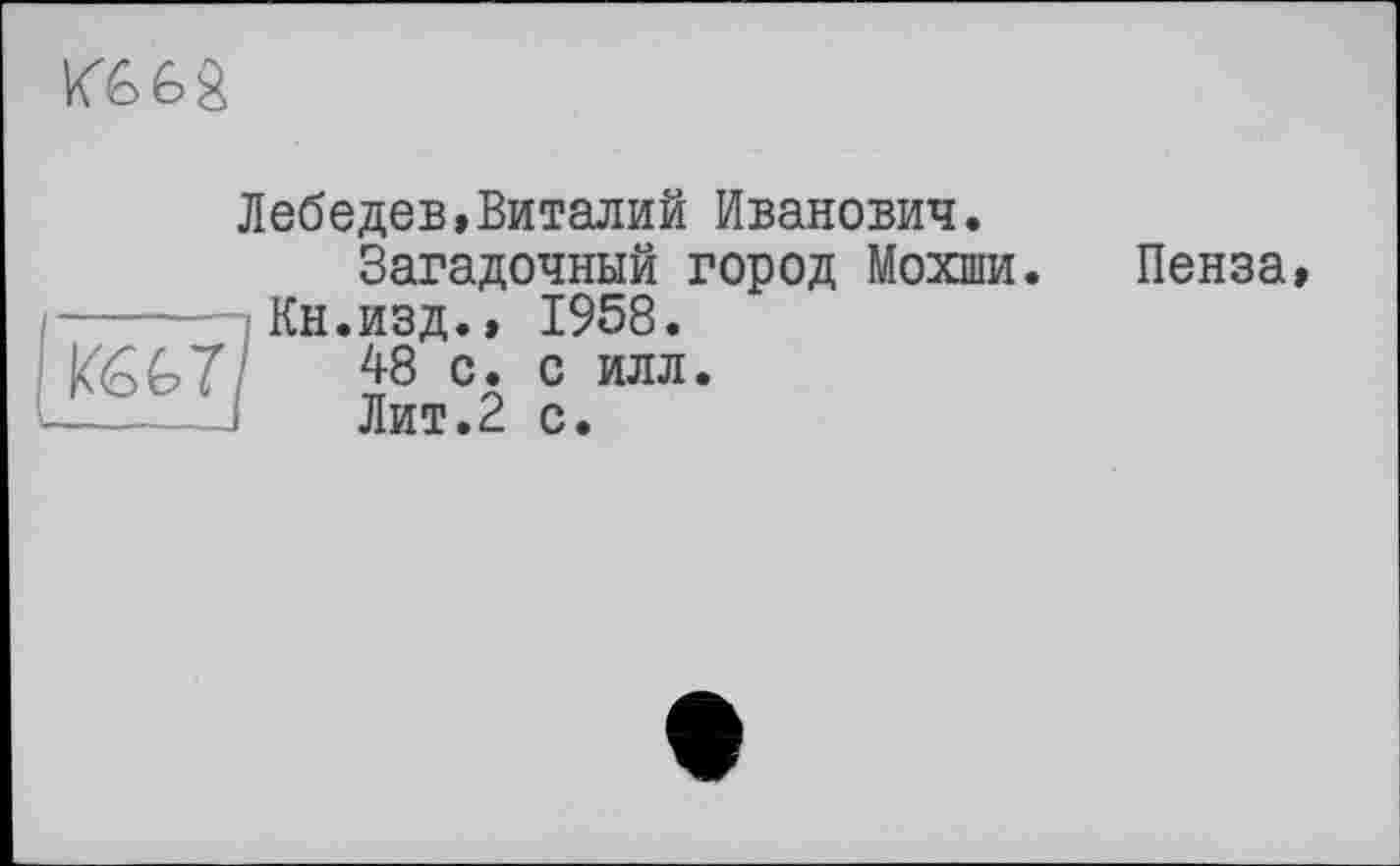 ﻿Кб 6>â
Лебедев,Виталий Иванович.
Загадочный город Мохши.
Кн.изд., 1958.
К667/ J8 с. с илл.
Лит.2 с.
Пенза,